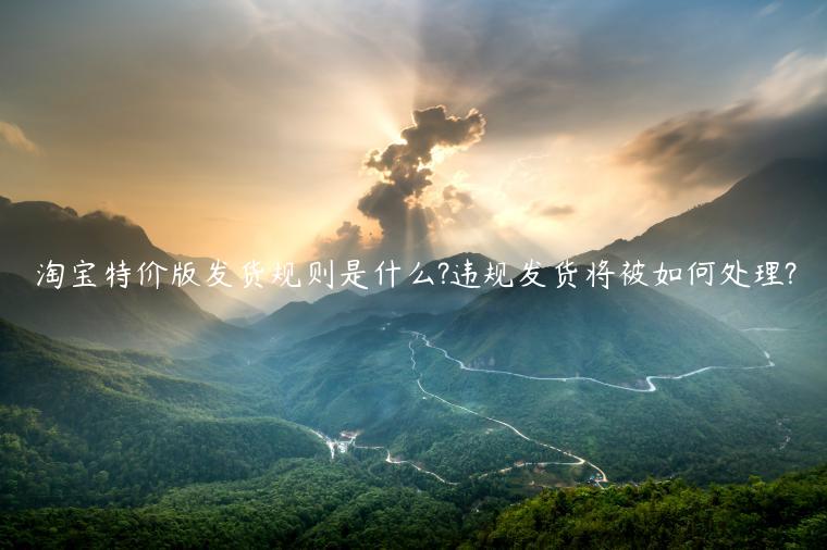 淘宝特价版发货规则是什么?违规发货将被如何处理?