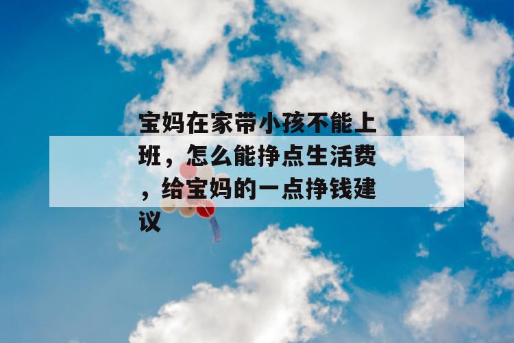宝妈在家带小孩不能上班，怎么能挣点生活费，给宝妈的一点挣钱建议 第1张